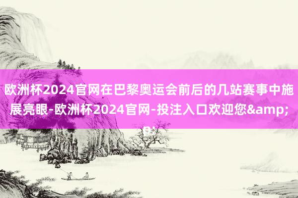 欧洲杯2024官网在巴黎奥运会前后的几站赛事中施展亮眼-欧洲杯2024官网-投注入口欢迎您&