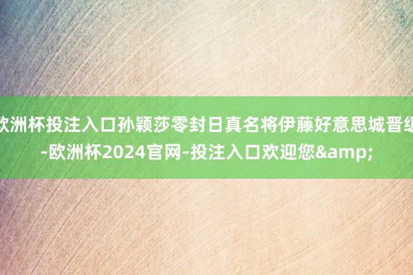 欧洲杯投注入口孙颖莎零封日真名将伊藤好意思城晋级-欧洲杯2024官网-投注入口欢迎您&