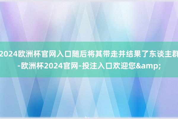 2024欧洲杯官网入口随后将其带走并结果了东谈主群-欧洲杯2024官网-投注入口欢迎您&