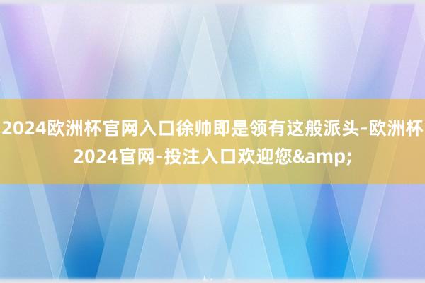 2024欧洲杯官网入口徐帅即是领有这般派头-欧洲杯2024官网-投注入口欢迎您&