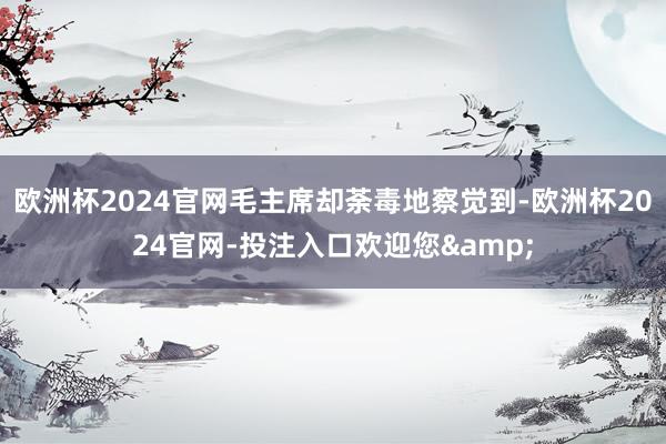 欧洲杯2024官网毛主席却荼毒地察觉到-欧洲杯2024官网-投注入口欢迎您&