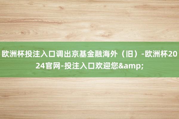 欧洲杯投注入口调出京基金融海外（旧）-欧洲杯2024官网-投注入口欢迎您&