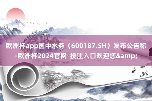 欧洲杯app国中水务（600187.SH）发布公告称-欧洲杯2024官网-投注入口欢迎您&