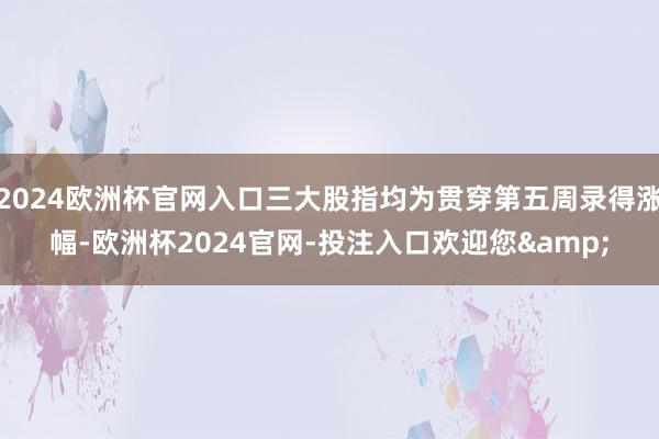 2024欧洲杯官网入口三大股指均为贯穿第五周录得涨幅-欧洲杯2024官网-投注入口欢迎您&