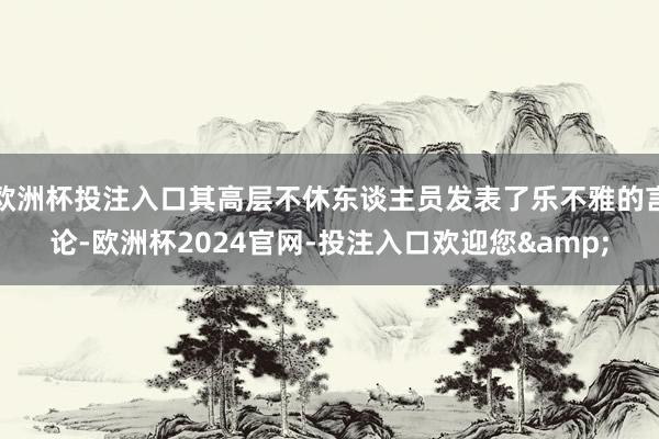 欧洲杯投注入口其高层不休东谈主员发表了乐不雅的言论-欧洲杯2024官网-投注入口欢迎您&