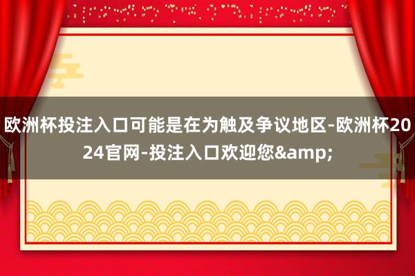 欧洲杯投注入口可能是在为触及争议地区-欧洲杯2024官网-投注入口欢迎您&