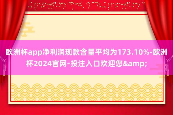 欧洲杯app净利润现款含量平均为173.10%-欧洲杯2024官网-投注入口欢迎您&