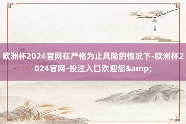 欧洲杯2024官网在严格为止风险的情况下-欧洲杯2024官网-投注入口欢迎您&