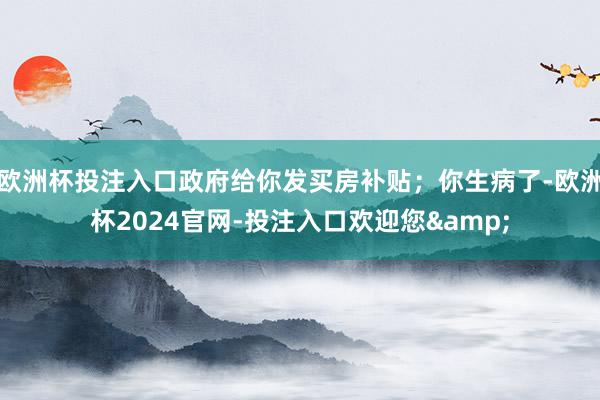 欧洲杯投注入口政府给你发买房补贴；你生病了-欧洲杯2024官网-投注入口欢迎您&