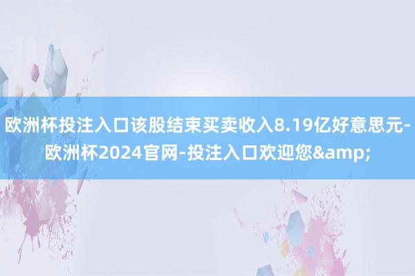 欧洲杯投注入口该股结束买卖收入8.19亿好意思元-欧洲杯2024官网-投注入口欢迎您&