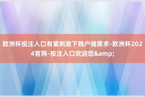 欧洲杯投注入口有望刺激下贱户储需求-欧洲杯2024官网-投注入口欢迎您&