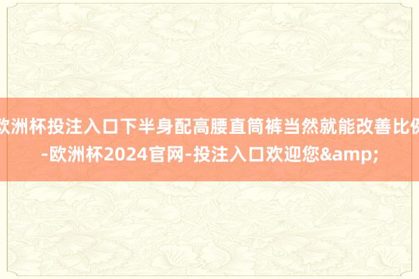 欧洲杯投注入口下半身配高腰直筒裤当然就能改善比例-欧洲杯2024官网-投注入口欢迎您&