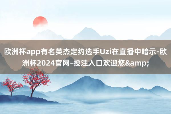 欧洲杯app有名英杰定约选手Uzi在直播中暗示-欧洲杯2024官网-投注入口欢迎您&