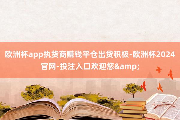 欧洲杯app执货商赚钱平仓出货积极-欧洲杯2024官网-投注入口欢迎您&