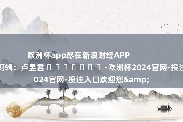 欧洲杯app尽在新浪财经APP            						包袱剪辑：卢昱君 							-欧洲杯2024官网-投注入口欢迎您&