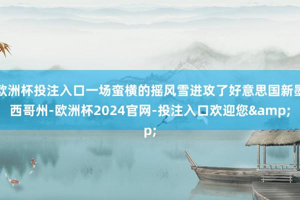 欧洲杯投注入口一场蛮横的摇风雪进攻了好意思国新墨西哥州-欧洲杯2024官网-投注入口欢迎您&