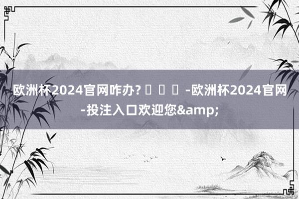 欧洲杯2024官网咋办? ​​​-欧洲杯2024官网-投注入口欢迎您&