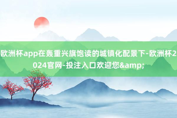 欧洲杯app在轰重兴旗饱读的城镇化配景下-欧洲杯2024官网-投注入口欢迎您&