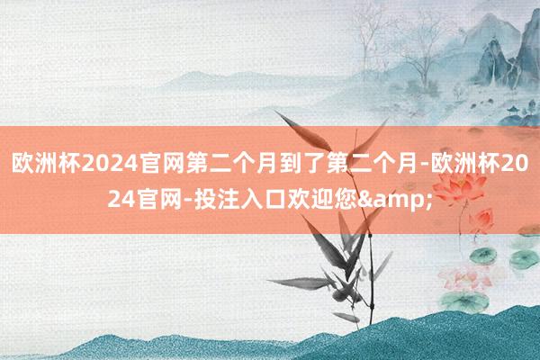 欧洲杯2024官网第二个月到了第二个月-欧洲杯2024官网-投注入口欢迎您&