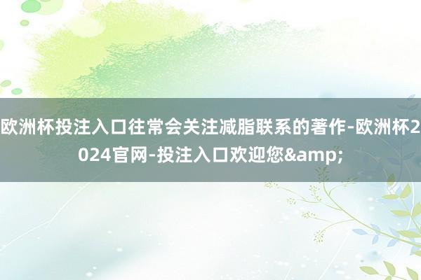 欧洲杯投注入口往常会关注减脂联系的著作-欧洲杯2024官网-投注入口欢迎您&