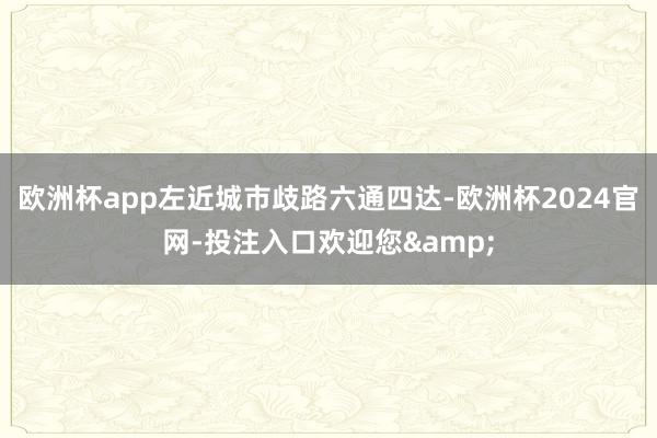 欧洲杯app左近城市歧路六通四达-欧洲杯2024官网-投注入口欢迎您&