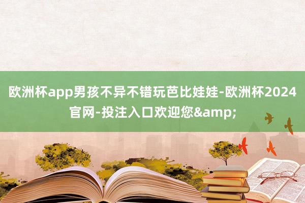 欧洲杯app男孩不异不错玩芭比娃娃-欧洲杯2024官网-投注入口欢迎您&