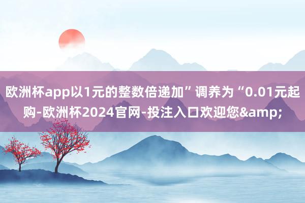 欧洲杯app以1元的整数倍递加”调养为“0.01元起购-欧洲杯2024官网-投注入口欢迎您&