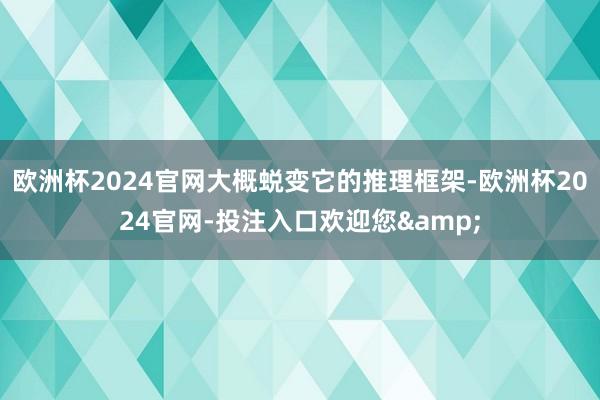 欧洲杯2024官网大概蜕变它的推理框架-欧洲杯2024官网-投注入口欢迎您&