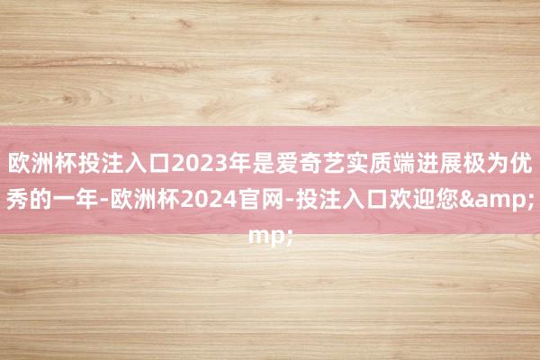 欧洲杯投注入口2023年是爱奇艺实质端进展极为优秀的一年-欧洲杯2024官网-投注入口欢迎您&