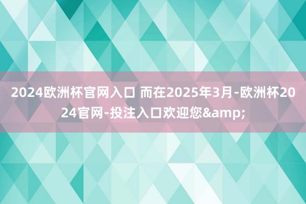 2024欧洲杯官网入口 而在2025年3月-欧洲杯2024官网-投注入口欢迎您&