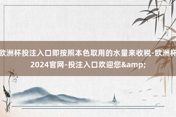 欧洲杯投注入口即按照本色取用的水量来收税-欧洲杯2024官网-投注入口欢迎您&