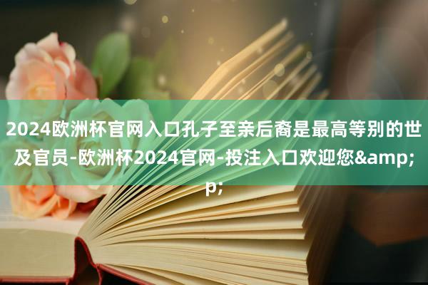 2024欧洲杯官网入口孔子至亲后裔是最高等别的世及官员-欧洲杯2024官网-投注入口欢迎您&