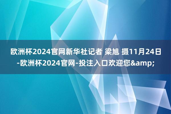 欧洲杯2024官网　　新华社记者 梁旭 摄　　11月24日-欧洲杯2024官网-投注入口欢迎您&