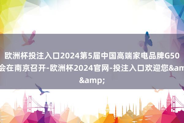 欧洲杯投注入口2024第5届中国高端家电品牌G50峰会在南京召开-欧洲杯2024官网-投注入口欢迎您&