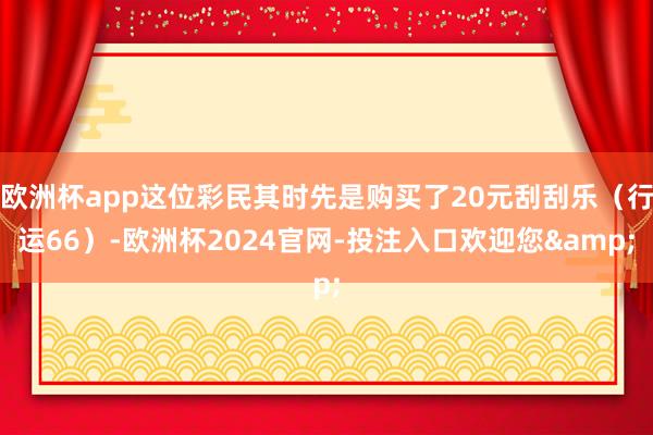 欧洲杯app这位彩民其时先是购买了20元刮刮乐（行运66）-欧洲杯2024官网-投注入口欢迎您&