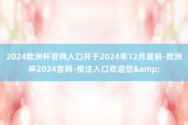 2024欧洲杯官网入口并于2024年12月底前-欧洲杯2024官网-投注入口欢迎您&