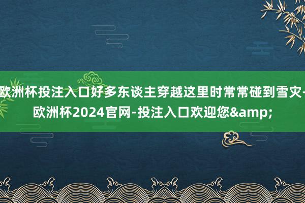 欧洲杯投注入口好多东谈主穿越这里时常常碰到雪灾-欧洲杯2024官网-投注入口欢迎您&