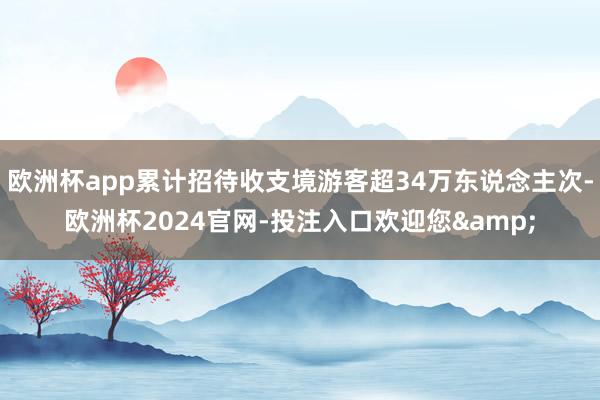 欧洲杯app累计招待收支境游客超34万东说念主次-欧洲杯2024官网-投注入口欢迎您&