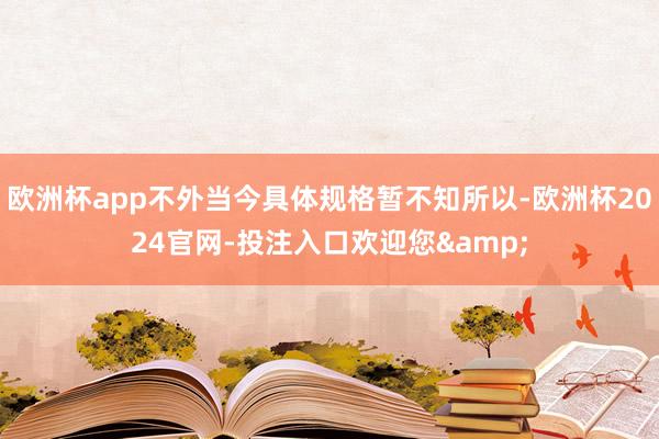 欧洲杯app不外当今具体规格暂不知所以-欧洲杯2024官网-投注入口欢迎您&