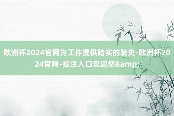 欧洲杯2024官网为工件提供踏实的装夹-欧洲杯2024官网-投注入口欢迎您&