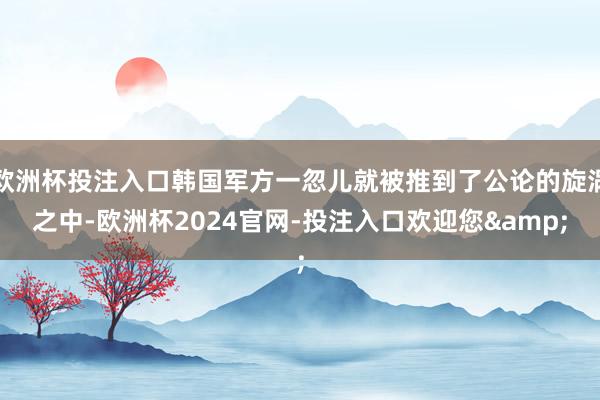 欧洲杯投注入口韩国军方一忽儿就被推到了公论的旋涡之中-欧洲杯2024官网-投注入口欢迎您&