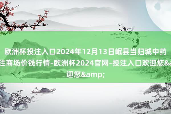 欧洲杯投注入口2024年12月13日岷县当归城中药材交往商场价钱行情-欧洲杯2024官网-投注入口欢迎您&