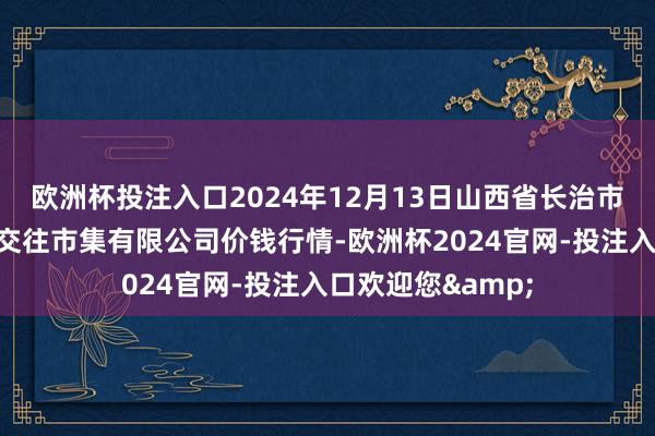 欧洲杯投注入口2024年12月13日山西省长治市紫坊农家具空洞交往市集有限公司价钱行情-欧洲杯2024官网-投注入口欢迎您&