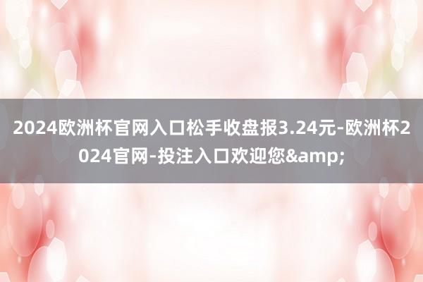 2024欧洲杯官网入口松手收盘报3.24元-欧洲杯2024官网-投注入口欢迎您&