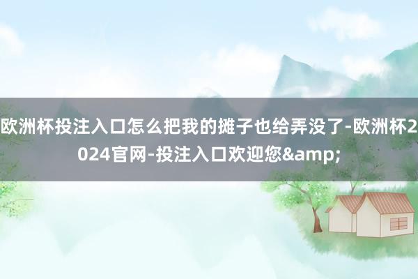 欧洲杯投注入口怎么把我的摊子也给弄没了-欧洲杯2024官网-投注入口欢迎您&