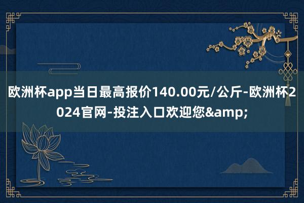 欧洲杯app当日最高报价140.00元/公斤-欧洲杯2024官网-投注入口欢迎您&