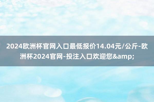 2024欧洲杯官网入口最低报价14.04元/公斤-欧洲杯2024官网-投注入口欢迎您&