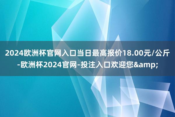 2024欧洲杯官网入口当日最高报价18.00元/公斤-欧洲杯2024官网-投注入口欢迎您&