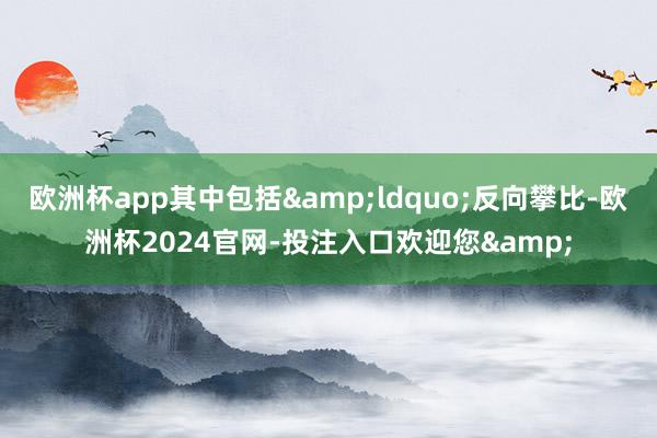 欧洲杯app其中包括&ldquo;反向攀比-欧洲杯2024官网-投注入口欢迎您&