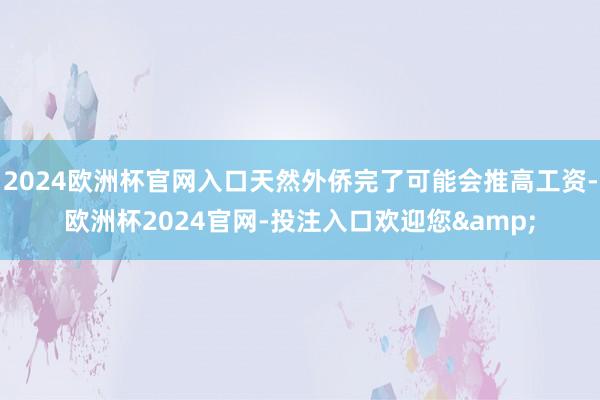 2024欧洲杯官网入口天然外侨完了可能会推高工资-欧洲杯2024官网-投注入口欢迎您&